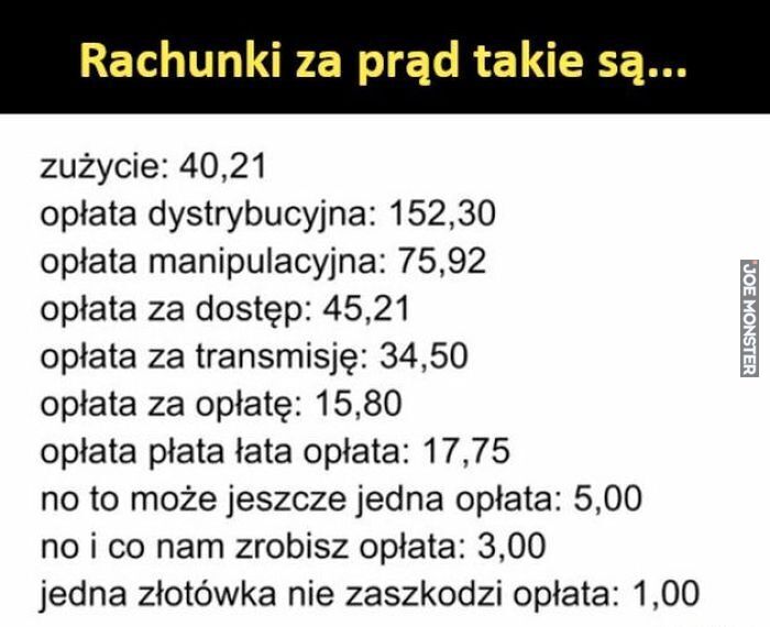 Rachunki za prąd takie są... zużycie: 40,21 opłata dystrybucyjna: 152,30 opłata manipulacyjna: 75,92 opłata za dostęp: 45,21 opłata za transmisję: 34,50 opłata za opłatę: 15,80 opłata płata łata opłata: 17,75 no to może jeszcze jedna opła>