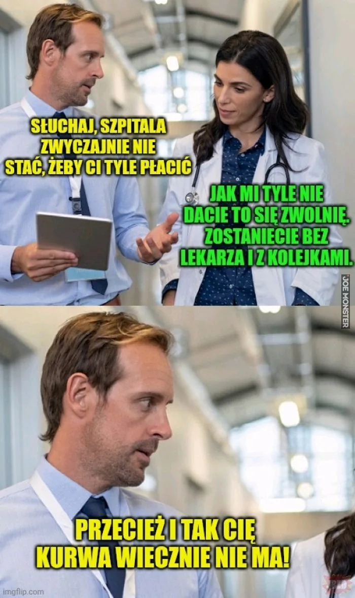 SŁUCHAJ, SZPITALA ZWYCZAJNIE NIE STAĆ, ŻEBY CI TYLE PŁACIĆ JAK MI TYLE NIE DACIE TO SIĘ ZWOLNIĘ. ZOSTANIECIE BEZ LEKARZA I Z KOLEJKAMI. PRZECIEŻ I TAK CIĘ KURWA WIECZNIE NIE MA!