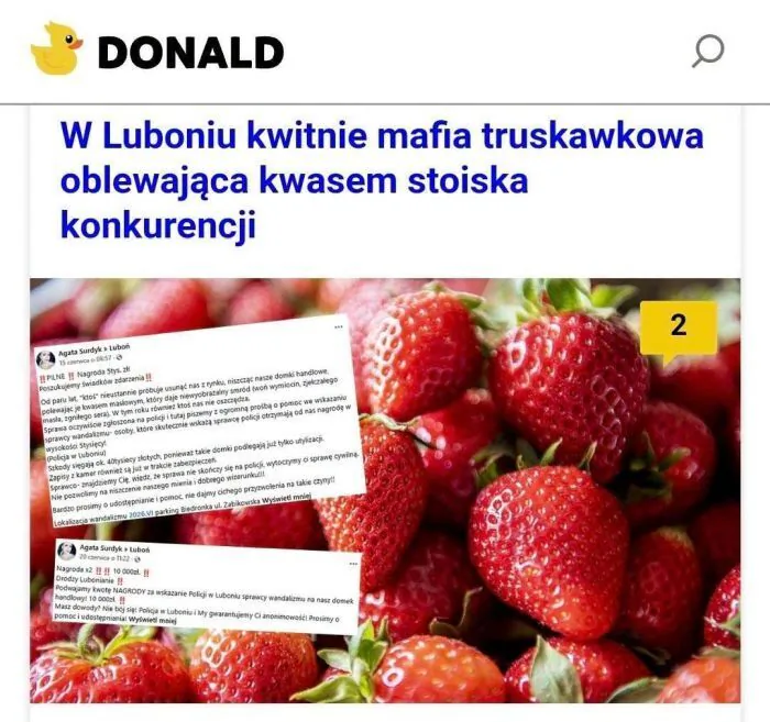 DONALD
W Luboniu kwitnie mafia truskawkowa oblewająca kwasem stoiska konkurencji
Agata Sundyk Luboń
15 czerwca o 06:57
‼ PILNE ‼ Nagroda 5tys. zł
Poszukujemy świadków zdarzenia‼
Od paru lat, "ktoś" nieustannie próbuje usunąć nas z rynk
