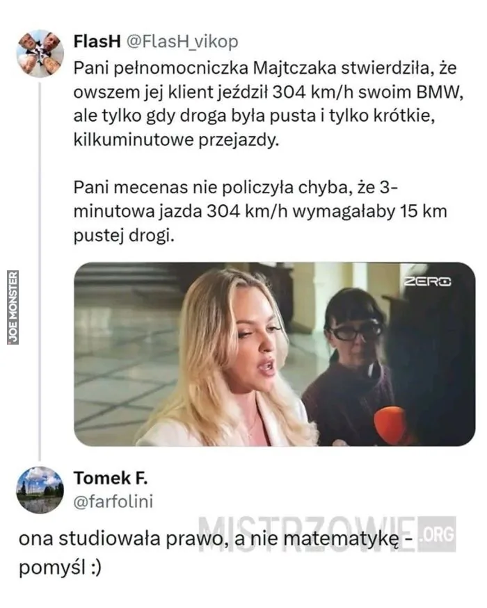 FlashH @FlashH_vikop Pani pełnomocniczka Majtczaka stwierdziła, że owszem jej klient jeździł 304 km/h swoim BMW, ale tylko gdy droga była pusta i tylko krótkie, kilkuminutowe przejazdy. Pani mecenas nie policzyła chyba, że 3-minutowa jazda 304 km/