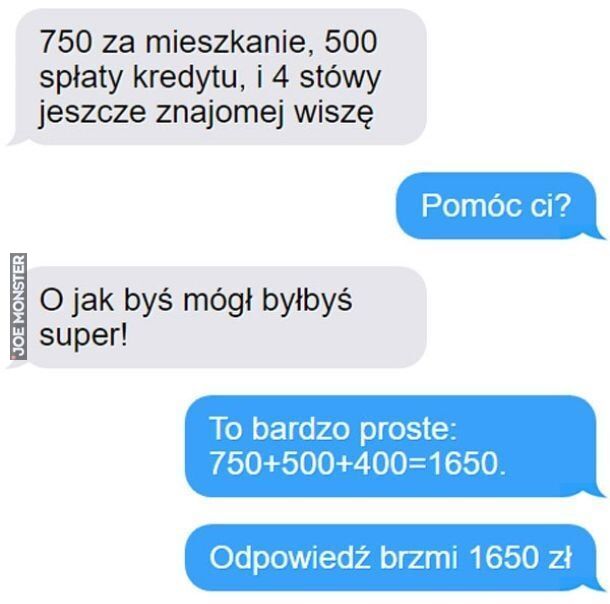 750 za mieszkanie, 500
spłaty kredytu, i 4 stówy
jeszcze znajomej wiszę
Pomóc ci?
O jak byś mógł byłbyś
super!
To bardzo proste:
750+500+400=1650.
Odpowiedź brzmi 1650 zł>