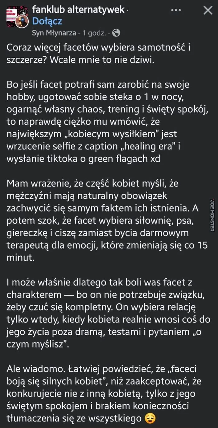 fanclub alternatywek
Dołącz
Syn Młynarza • 1 godz.
Coraz więcej facetów wybiera samotność i szczerze? Wcale mnie to nie dziwi.
Bo jeśli facet potrafi sam zarobić na swoje hobby, ugotować sobie steka o 1 w nocy, ogarnąć własny chaos, tren