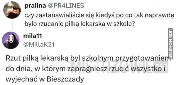 pralina @PR4LINES czy zastanawialiście się kiedyś po co tak naprawdę było rzucanie piłką lekarską w szkole? mila11 @MillaK31 Rzut piłką lekarską był szkolnym przygotowaniem do dnia, w którym zapragniesz rzucić wszystko i wyjechać w Bieszczad