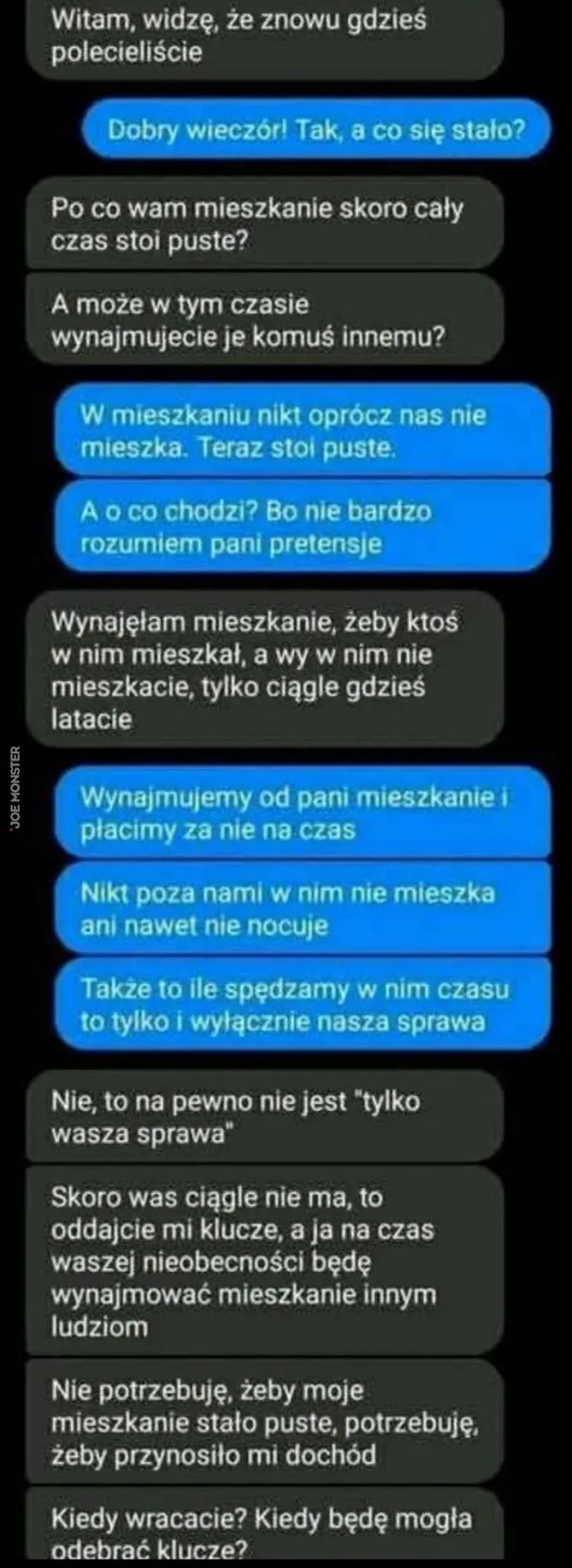 Witam, widzę, że znowu gdzieś polecieliscie
Dobry wieczór! Tak, a co się stało?
Po co wam mieszkanie skoro cały czas stoi puste?
A może w tym czasie wynajmujecie je komuś innemu?
W mieszkaniu nikt oprócz nas nie mieszka. Teraz stoi puste.
A 