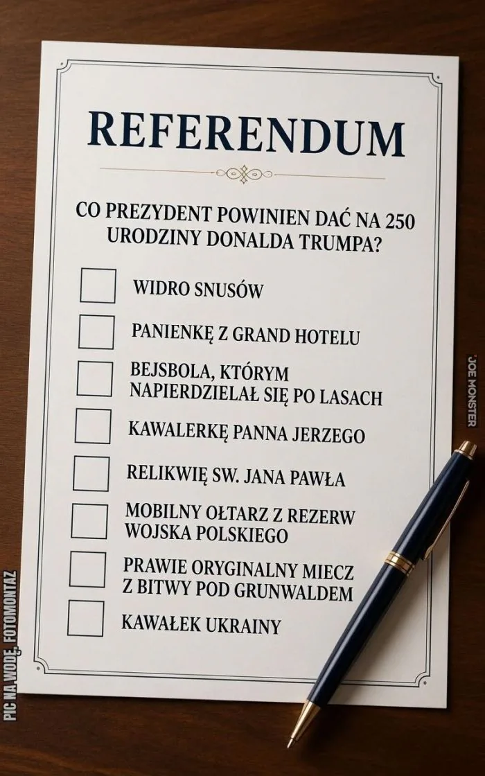 REFERENDUM
CO PREZYDENT POWINIEN DAĆ NA 250 URODZINY DONALDA TRUMPA?
WIDRO SNUSÓW
PANIENKĘ Z GRAND HOTELU
BEJSBOLA, KTÓRYM NAPIERDZIAŁ SIĘ PO LASACH
KAWALERKĘ PANNA JERZEGO
RELIKWIĘ SW. JANA PAWŁA
MOBILNY OŁTARZ Z REZERW WOJSKA POLSKIEGO
