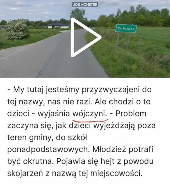 Katowice
- My tutaj jesteśmy przyzwyczajeni do tej nazwy, nas nie razi. Ale chodzi o te
dzieci - wyjaśnia wójczyny. - Problem zaczyna się, jak dzieci wyjeżdżają poza
teren gminy, do szkół ponadpodstawowych. Młodzież potrafi być okrutna. Poja