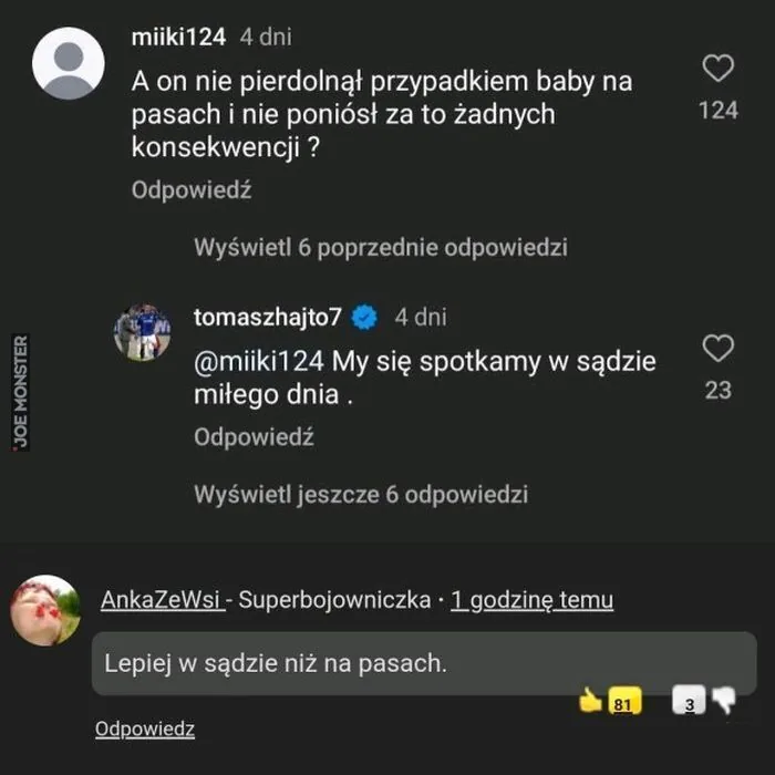 miiki124 4 dni A on nie pierdolnął przypadkiem baby na pasach i nie poniósł za to żadnych konsekwencji? Odpowiedz Wyświetl 6 poprzednie odpowiedzi tomaszhajto7 4 dni @miiki124 My się spotkamy w sądzie miłego dnia. Odpowiedz Wyświetl jeszcze 6 odp