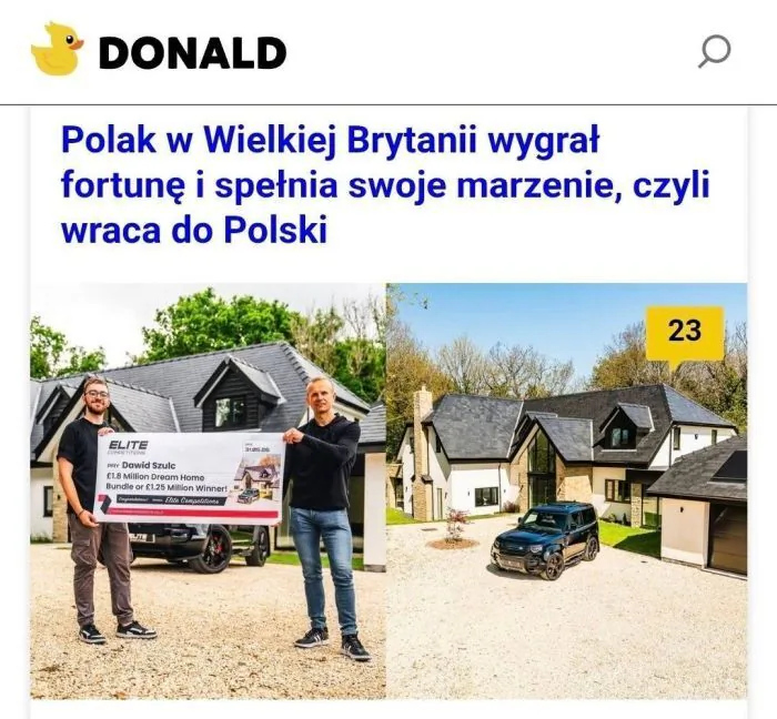DONALD
Polak w Wielkiej Brytanii wygrał fortunę i spełnia swoje marzenie, czyli wraca do Polski
ELITE
TO Dawid Szulc
£1.8 Million Dream Home Bundle or £1.25 Million Winners! (Pakiet domu marzeń za 1,8 miliona funtów lub 1,25 miliona funtów dla 
