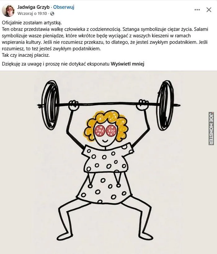 Jadwiga Grzyb Obserwuj
Wczoraj o 19:10 ·
Oficjalnie zostałam artystką.
Ten obraz przedstawia walkę człowieka z codziennością. Sztanga symbolizuje ciężar życia. Salami symbolizuje wasze pieniądze, które wkrótce będą wyciągać z waszych ki