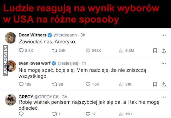 Ludzie reagują na wynik wyborów
w USA na różne sposoby
Dean Withers
Zawiodłaś nas, Ameryko.
evan loves worf@esjesjesj
Nie mogę spać, boję się. Mam nadzieję, że nie zniszczą
wszystkiego.
GREGY @GREGY CK-3h
Robię wiatrak penisem najszyb>