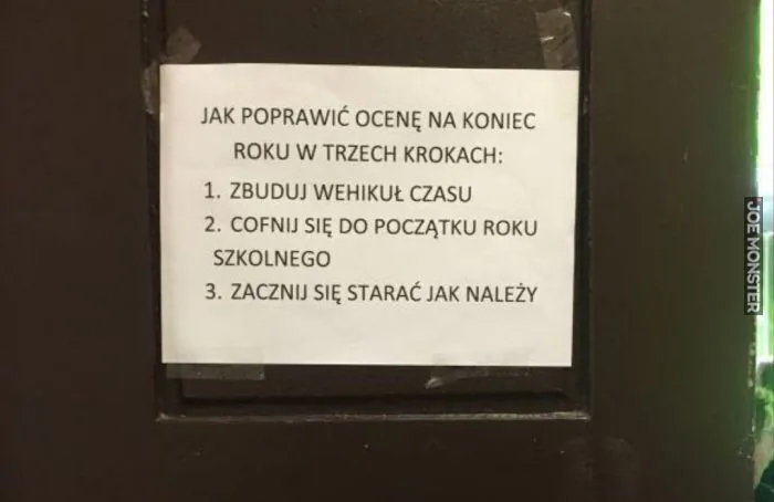 JAK POPRAWIĆ OCENĘ NA KONIEC ROKU W TRZECH KROKACH:
1. ZBUDUJ WEHIKUŁ CZASU
2. COFNIJ SIĘ DO POCZĄTKU ROKU SZKOLNEGO
3. ZACZNIJ SIĘ STARAĆ JAK NALEŻY