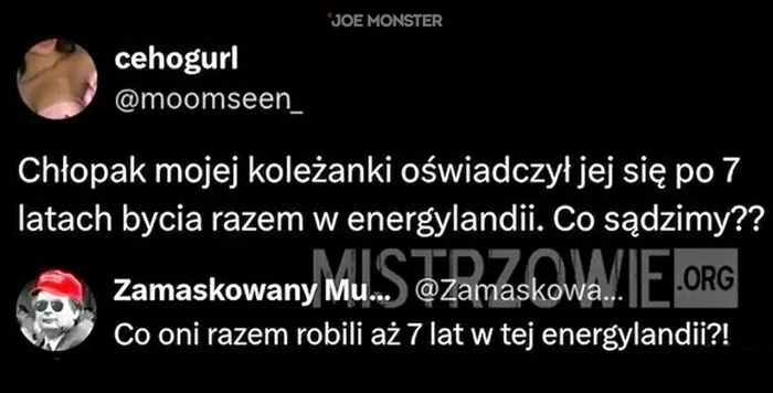 cehogurl @moomseen_ Chłopak mojej koleżanki oświadczył jej się po 7 latach bycia razem w energylandii. Co sądzimy?? Zamaskowany Mu... @Zamaskowa... Co oni razem robili aż 7 lat w tej energylandii?!
