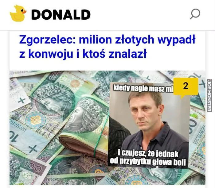DONALD
Zgorzelec: milion złotych wypadł z konwoju i ktoś znalazł
kiedy nagle masz mi 2
i czujesz, że jednak od przybytku głowa boli