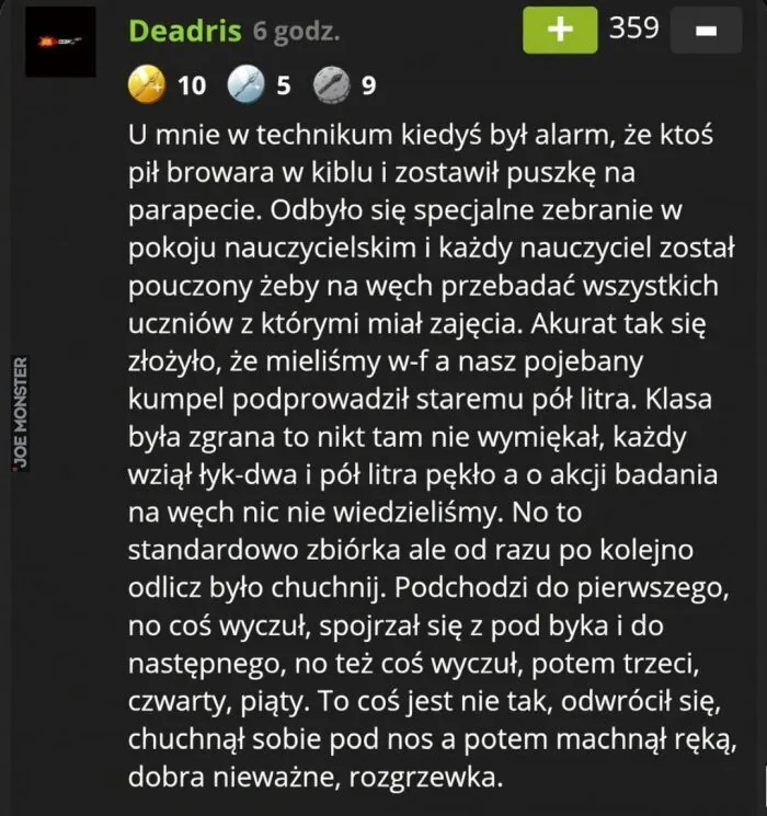 Deadris 6 godz. 10 5 9 + 359 - U mnie w technikum kiedyś był alarm, że ktoś pił browara w kiblu i zostawił puszkę na parapecie. Odbyło się specjalne zebranie w pokoju nauczycielskim i każdy nauczyciel został pouczony żeby na węch przebadać ws