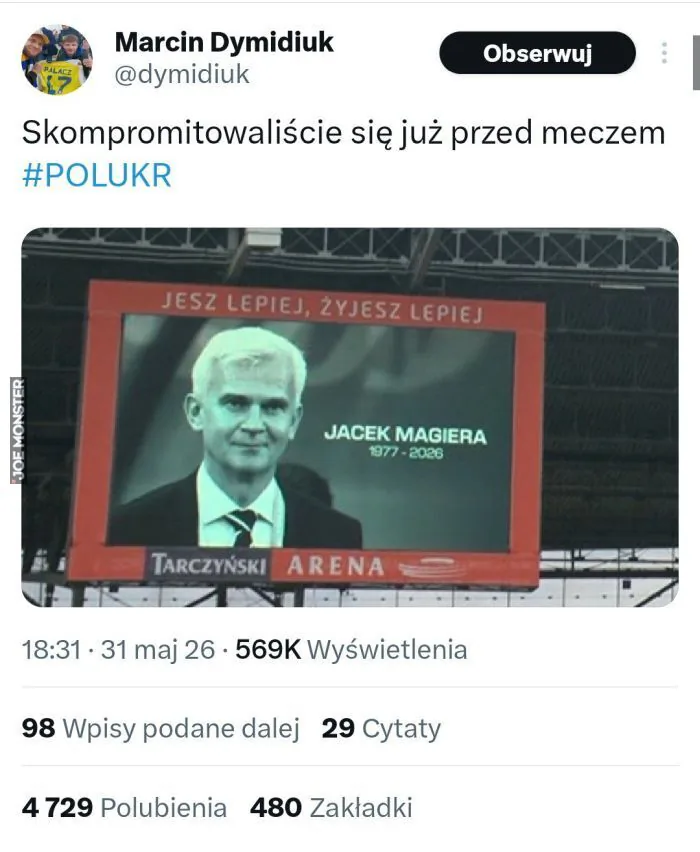Marcin Dymidiuk @dymidiuk Obserwuj Skompromitowaliście się już przed meczem #POLUKR JESZ LEPIEJ, ŻYJESZ LEPIEJ JACEK MAGIERA 1977 - 2026 TARCZYŃSKI ARENA 18:31 · 31 maj 26 · 569K Wyświetlenia 98 Wpisy podane dalej 29 Cytaty 4 729 Polubienia 480 Zak
