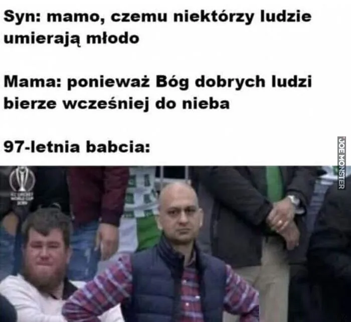 Syn: mamo, czemu niektórzy ludzie umierają młodo
Mama: ponieważ Bóg dobrych ludzi bierze wcześniej do nieba
97-letnia babcia: