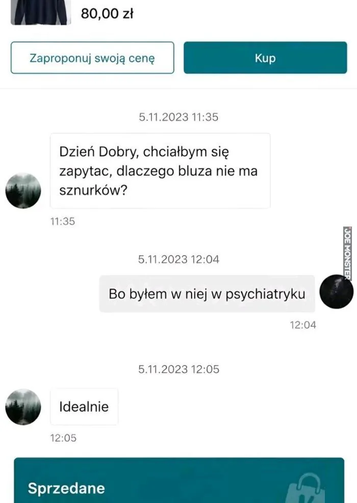 80,00 zł Zaproponuj swoją cenę Kup 5.11.2023 11:35 Dzień Dobry, chciałbym się zapytać, dlaczego bluza nie ma sznurków? 11:35 5.11.2023 12:04 Bo byłem w niej w psychiatryku 12:04 5.11.2023 12:05 Idealnie 12:05 Sprzedane