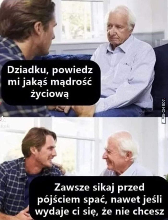 Dziadku, powiedz mi jakąś mądrość życiową Zawsze sikaj przed pójściem spać, nawet jeśli
wydaje ci się, że nie chcesz>