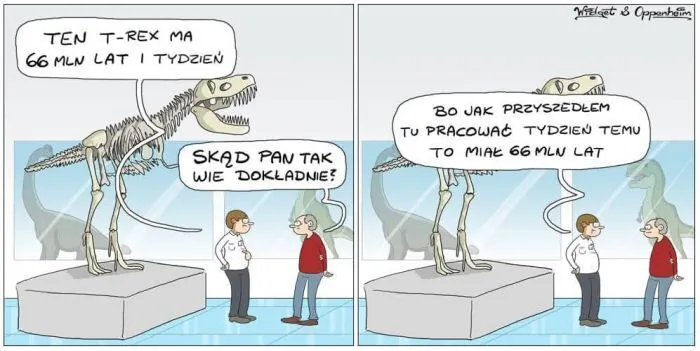 TEN T-REX MA 66 MLN LAT I TYDZIEŃ
SKĄD PAN TAK WIE DOKŁADNIE?
BO JAK PRZYSZEDŁEM TU PRACOWAĆ TYDZIEŃ TEMU TO MIAŁ 66 MLN LAT
Wielgoat & Oppenheim