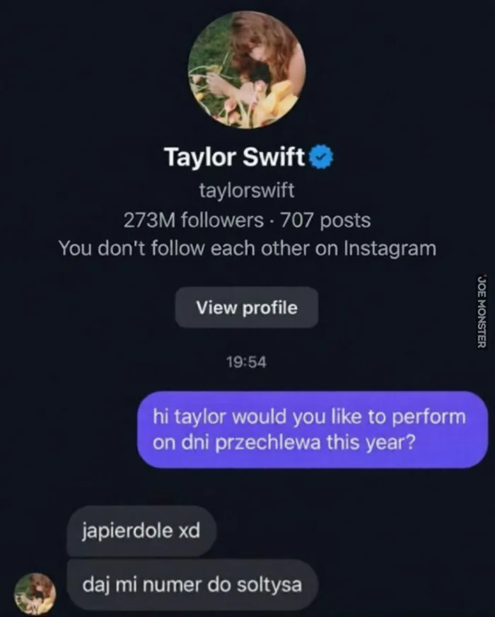 Taylor Swift
taylorswift
273M followers · 707 posts
You don't follow each other on Instagram (Nie obserwujecie się nawzajem na Instagramie)
View profile (Zobacz profil)
19:54
hi taylor would you like to perform on dni przechlewa this year? (Cześć