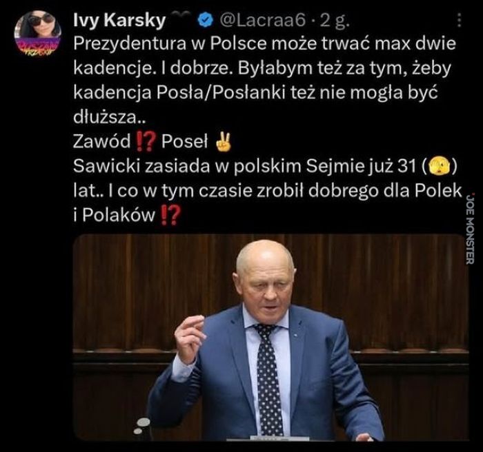 Ivy Karsky Prezydentura w Polsce może trwać max dwie kadencje. I dobrze. Byłabym też za tym, żeby kadencja Posła/Posłanki też nie mogła być dłuższa. Zawód !? Poseł Sawicki zasiada w polskim Sejmie już 31 lat.. I co w tym czasie zrobił dobre>