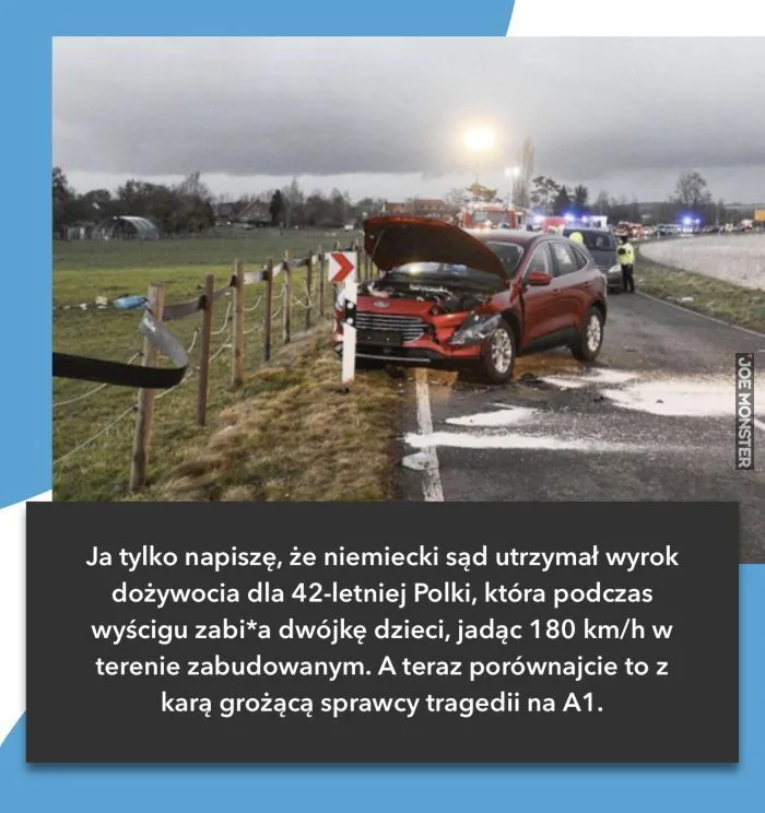 Ja tylko napiszę, że niemiecki sąd utrzymał wyrok dożywocia dla 42-letniej Polki, która podczas wyścigu zabiła dwójkę dzieci, jadąc 180 km/h w terenie zabudowanym. A teraz porównajcie to z karą grożącą sprawcy tragedii na A1.
