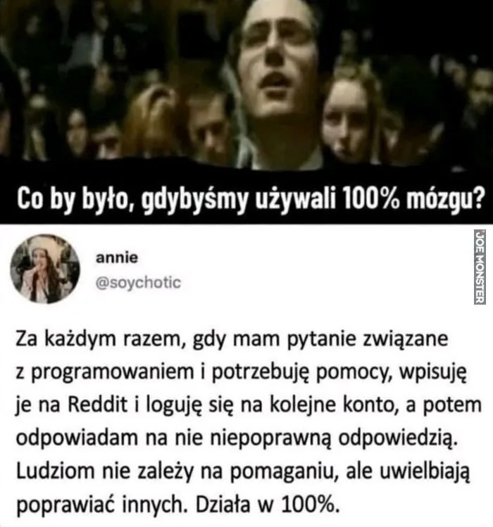 Co by było, gdybyśmy używali 100% mózgu?
annie
@soychotic
Za każdym razem, gdy mam pytanie związane z programowaniem i potrzebuję pomocy, wpisuję je na Reddit i loguję się na kolejne konto, a potem odpowiadam na nie niepoprawną odpowiedzią. 