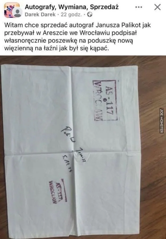 Autografy, Wymiana, Sprzedaż
Darek Darek • 22 godz.
Witam chce sprzedać autograf Janusza Palikot jak przebywał w Areszcie we Wrocławiu podpisał własnoręcznie poszewkę na poduszkę nową więzienną na łaźni jak był się kąpać.
AS-117 WROC