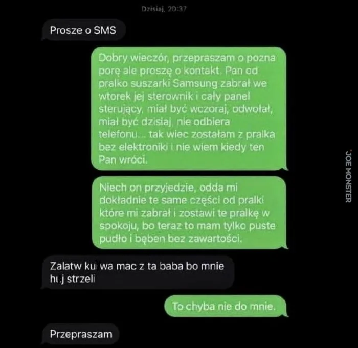 Dzisiaj, 20:37
Prosze o SMS
Dobry wieczór, przepraszam o pozna porę ale proszę o kontakt. Pan od pralko suszarki Samsung zabrał we wtorek jej sterownik i cały panel sterujący, miał być wczoraj, odwołał, miał być dzisiaj, nie odbiera telefonu.