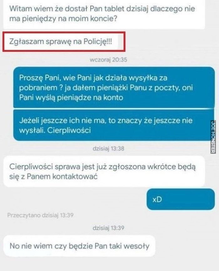 Witam wiem że dostał Pan tablet dzisiaj dlaczego nie ma pieniędzy na moim koncie?
Zgłaszam sprawę na Policję!!! Proszę Pani, wie Pani jak działa wysyłka za pobraniem? ja dałem pieniążki Panu z poczty, oni Pani wyślą pieniądze na konto Jeże>