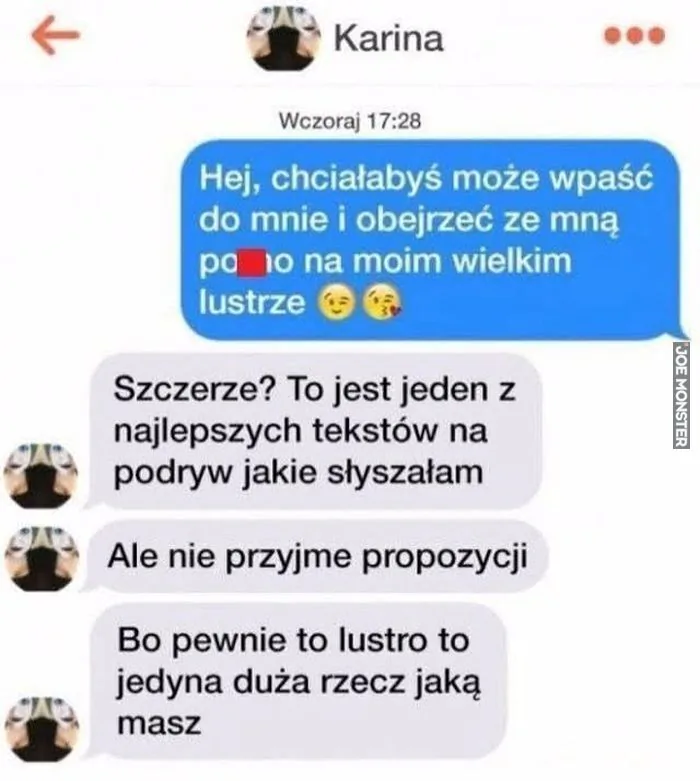 Karina
Wczoraj 17:28
Hej, chciałabyś może wpaść do mnie i obejrzeć ze mną po**o na moim wielkim lustrze 😏😘
Szczerze? To jest jeden z najlepszych tekstów na podryw jakie słyszałam
Ale nie przyjme propozycji
Bo pewnie to lustro to jedyna