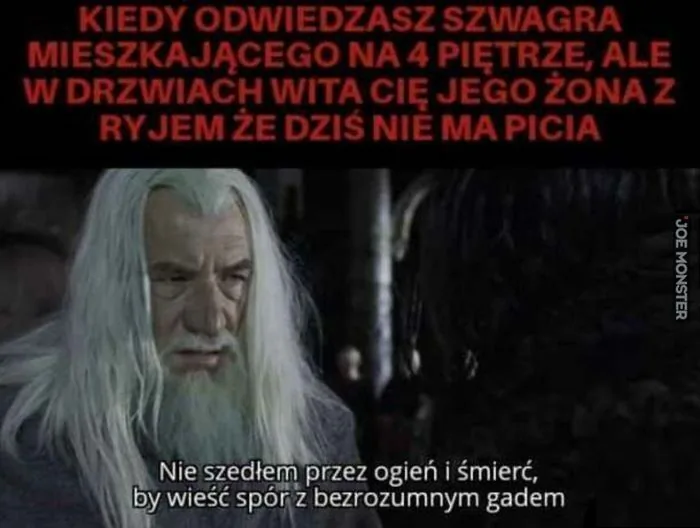 KIEDY ODWIEDZASZ SZWAGRA MIESZKAJĄCEGO NA 4 PIĘTRZE, ALE W DRZWIACH WITA CIĘ JEGO ŻONA Z RYJEM ŻE DZIŚ NIE MA PICIA
Nie szedłem przez ogień i śmierć, by wieść spór z bezrozumnym gadem