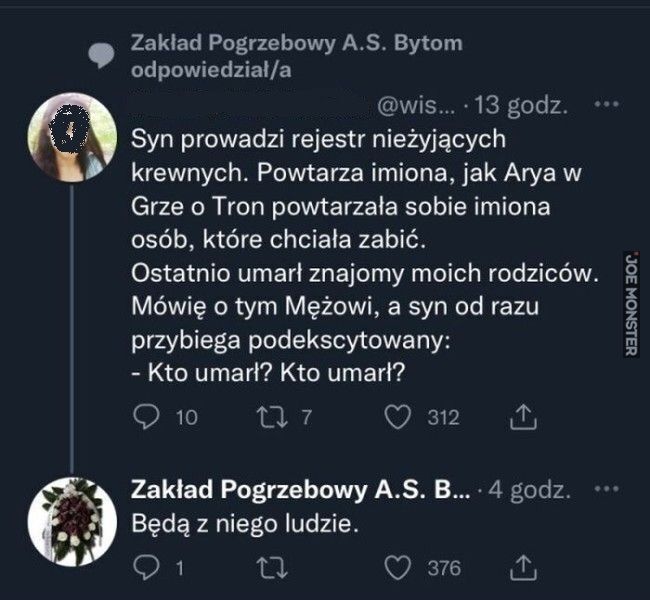 Zakład Pogrzebowy A.S. Bytom
odpowiedział/a
@wis... 13 godz.
Syn prowadzi rejestr nieżyjących
krewnych. Powtarza imiona, jak Arya w
Grze o Tron powtarzała sobie imiona
osób, które chciała zabić.
Ostatnio umarł znajomy moich rodziców.
Mó>