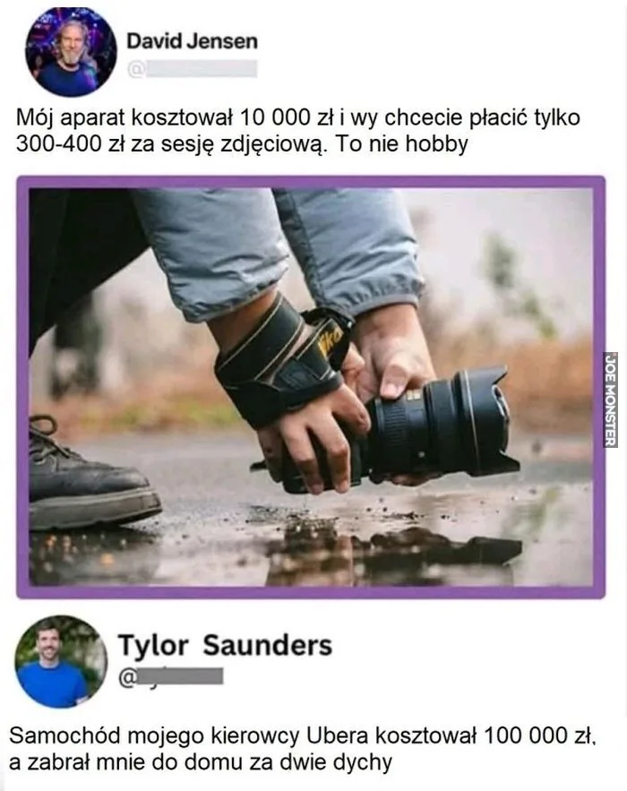 David Jensen Mój aparat kosztował 10 000 zł i wy chcecie płacić tylko 300-400 zł za sesję zdjęciową. To nie hobby. Tylor Saunders Samochód mojego kierowcy Ubera kosztował 100 000 zł, a zabrał mnie do domu za dwie dychy.