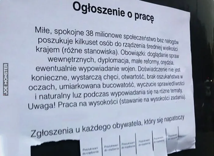 Ogłoszenie o pracę

Miłe, spokojne 38 milionowe społeczeństwo bez nałogów poszukuje kilkuset osób do rządzenia średniej wielkości krajem (różne stanowiska). Obowiązki: doglądanie spraw wewnętrznych, dyplomacja, małe reformy, orędzia, ew