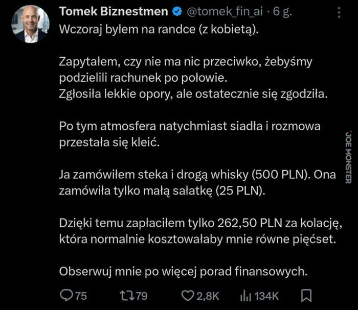 Tomek Biznestmen @tomek_fin_ai 6 g. Wczoraj byłem na randce (z kobietą). Zapytałem, czy nie ma nic przeciwko, żebyśmy podzielili rachunek po połowie. Zgłosiła lekkie opory, ale ostatecznie się zgodziła. Po tym atmosfera natychmiast siadła i rozm