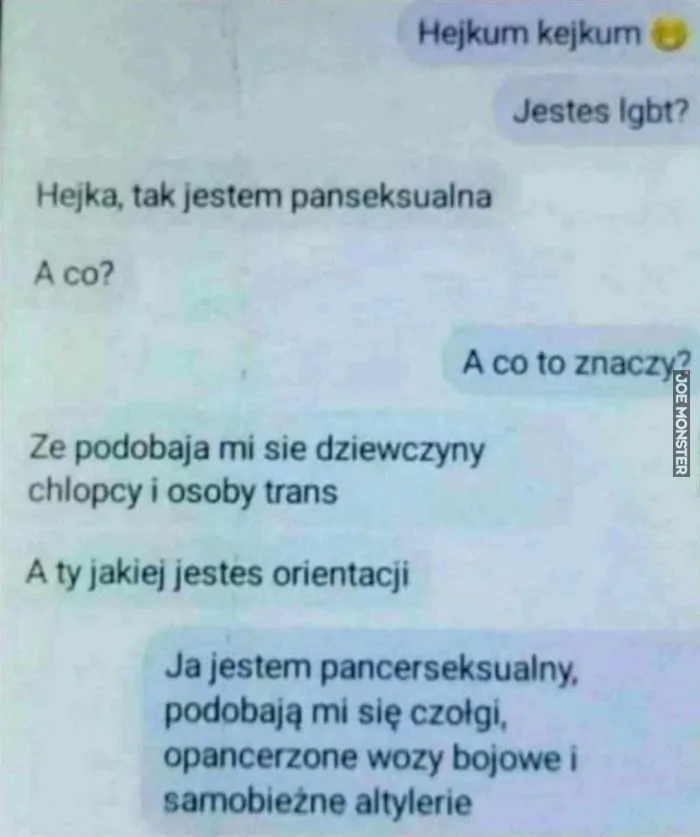 Hejkum kejkum
Jesteś lgbt?
Hejka, tak jestem panseksualna
A co?
A co to znaczy?
Ze podobaja mi sie dziewczyny
chłopcy i osoby trans
A ty jakiej jesteś orientacji
Ja jestem pancerseksualny,
podobają mi się czołgi,
opancerzone wozy bojowe i
