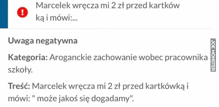 Marcelek wręcza mi 2 zł przed kartkówką i mówi:...
Uwaga negatywna
Kategoria: Aroganckie zachowanie wobec pracownika szkoły.
Treść: Marcelek wręcza mi 2 zł przed kartkówką i mówi: "może jakoś się dogadamy".