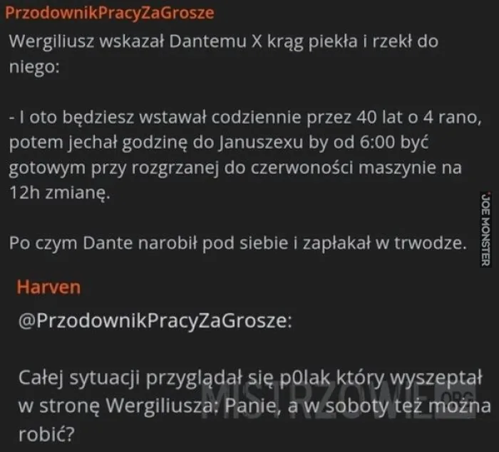 PrzewodnikPracyZaGrosze
Wergiliusz wskazał Dantemu X krąg piekła i rzekł do niego:
- I oto będziesz wstawał codziennie przez 40 lat o 4 rano, potem jechał godzinę do Januszexu by od 6:00 być gotowym przy rozgrzanej do czerwoności maszynie na 12