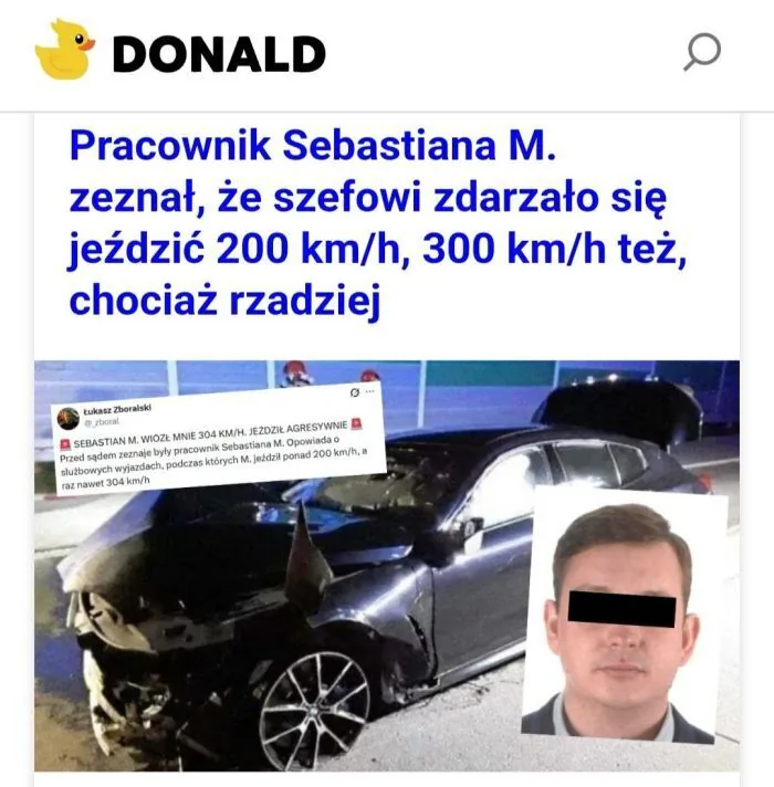 DONALD Pracownik Sebastiana M. zeznał, że szefowi zdarzało się jeździć 200 km/h, 300 km/h też, chociaż rzadziej. łukasz Zboralski @_zboral SEBASTIAN M. WIÓZŁ MNIE 304 KM/H. JEŹDZIŁ AGRESYWNIE Przed sądem zeznania byłego pracownika Sebastiana