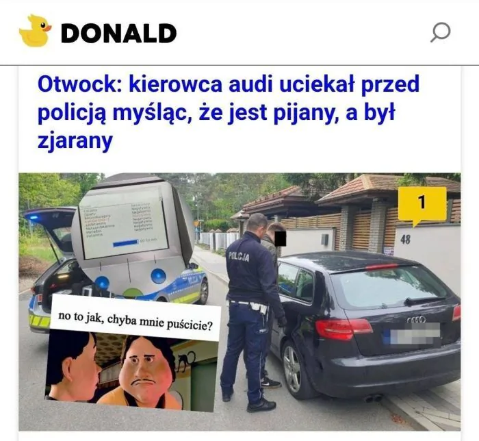 DONALD
Otwock: kierowca audi uciekał przed policją myśląc, że jest pijany, a był zjarany
POLICJA
no to jak, chyba mnie puścicie?