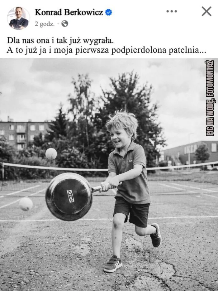 Konrad Berkowicz
2 godz.
Dla nas ona i tak już wygrała.
A to już ja i moja pierwsza podpierdolona patelnia...
IKEA
PIC NA WODĘ. FOTOMONTAŻ
