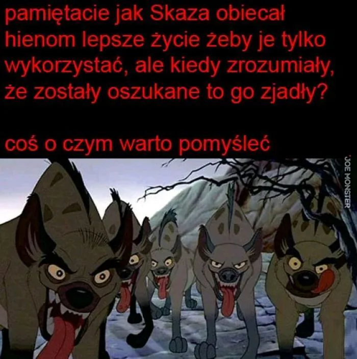 pamiętacie jak Skaza obiecał hienom lepsze życie żeby je tylko wykorzystać, ale kiedy zrozumiały, że zostały oszukane to go zjadły?
coś o czym warto pomyśleć