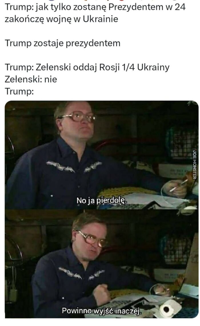 Trump: jak tylko zostanę Prezydentem w 24
zakończę wojnę w Ukrainie
Trump zostaje prezydentem
Trump: Zelenski oddaj Rosji 1/4 Ukrainy
Zelenski: nie
Trump:
No ja pierdolę.
Powinno wyjść inaczej.>