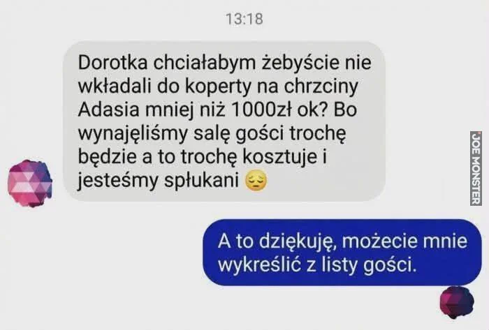 13:18
Dorotka chciałabym żebyście nie wkładali do koperty na chrzciny Adasia mniej niż 1000zł ok? Bo wynajęliśmy salę gości trochę będzie a to trochę kosztuje i jesteśmy spłukani
A to dziękuję, możecie mnie wykreślić z listy gości.