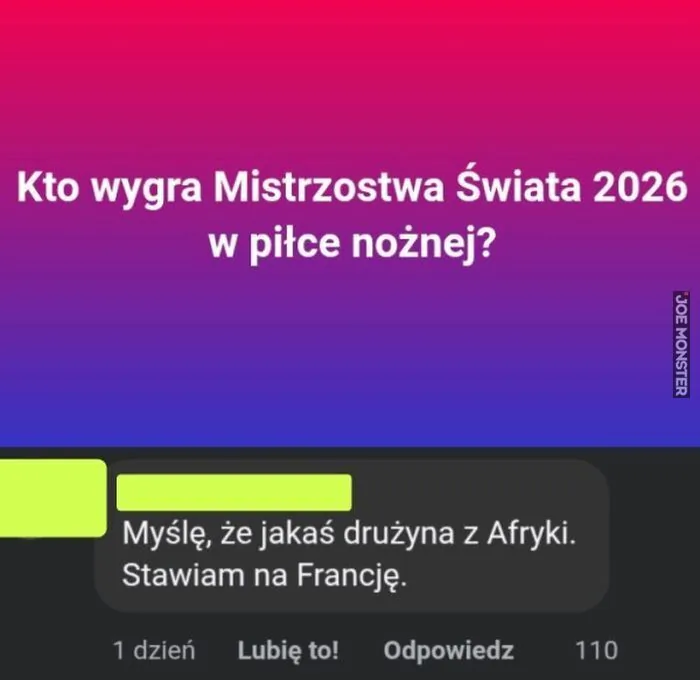 Kto wygra Mistrzostwa Świata 2026 w piłce nożnej?
Myślę, że jakaś drużyna z Afryki. Stawiam na Francję.
1 dzień Lubię to! Odpowiedz 110