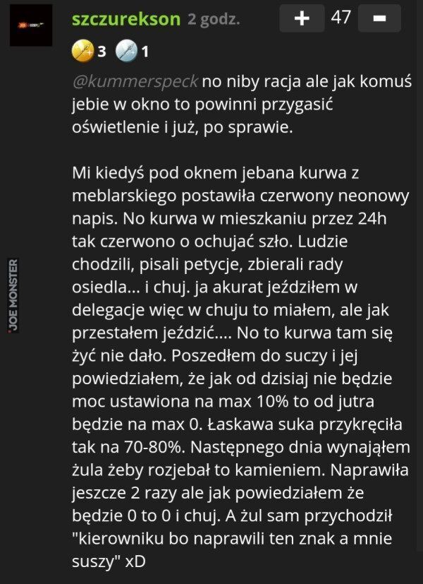 szczurekson
@kummerspeck no niby racja ale jak komuś
jebie w okno to powinni przygasić
oświetlenie i już, po sprawie.
Mi kiedyś pod oknem jebana kurwa z
meblarskiego postawiła czerwony neonowy
napis. No kurwa w mieszkaniu przez 24h
tak czerwon>