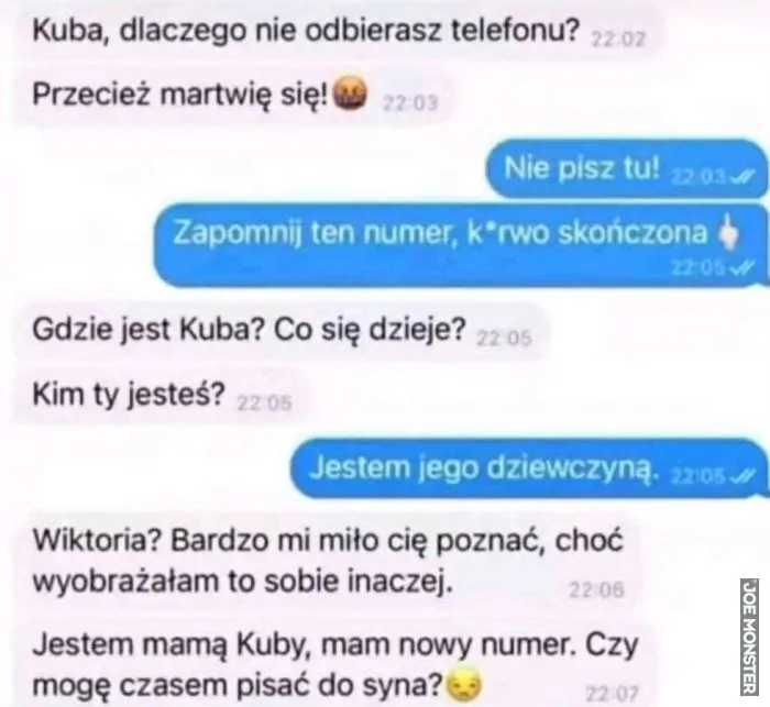 Kuba, dlaczego nie odbierasz telefonu? Przecież martwię się! Nie pisz tu! Zapomnij ten numer, k*rwo skończona. Gdzie jest Kuba? Co się dzieje? Kim ty jesteś? Jestem jego dziewczyną. Wiktoria? Bardzo mi miło cię poznać, choć wyobrażałam to sobi