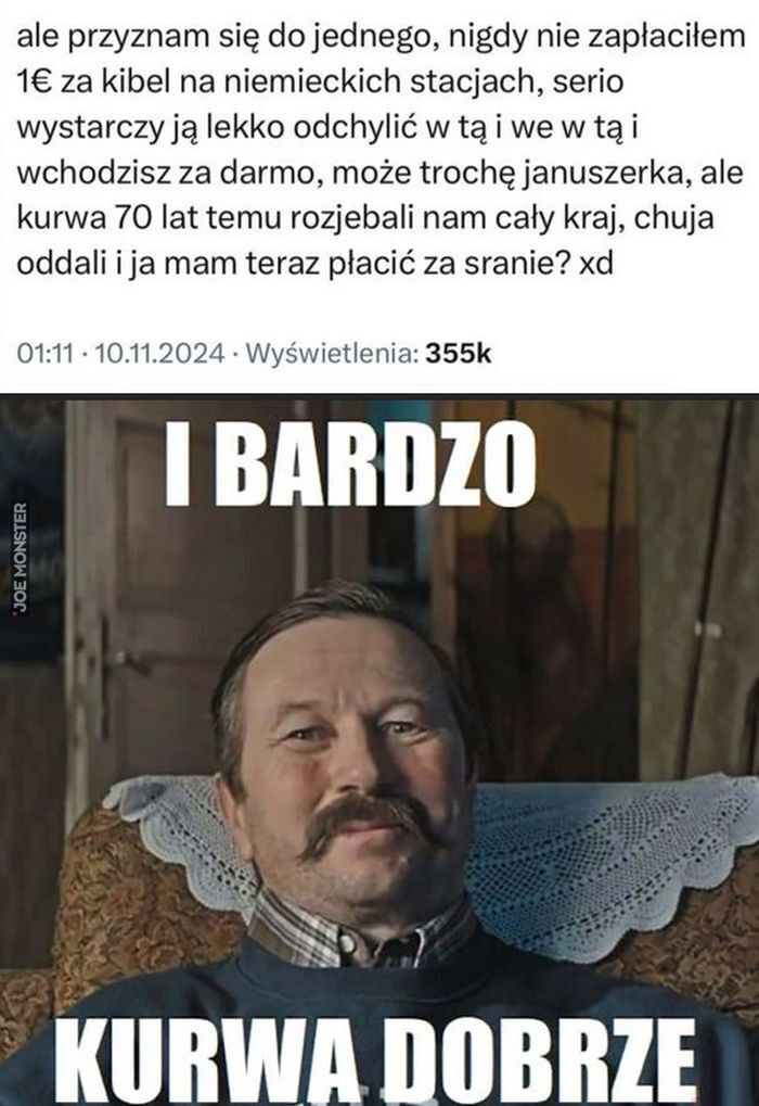 ale przyznam się do jednego, nigdy nie zapłaciłem 1€ za kibel na niemieckich stacjach, serio
wystarczy ją lekko odchylić w tą i we w tą i wchodzisz za darmo, może trochę januszerka, ale
kurwa 70 lat temu rozjebali nam cały kraj, chuja oddali >