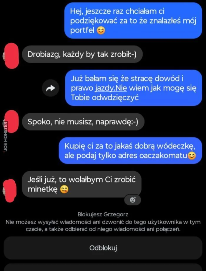 Hej, jeszcze raz chcialam ci podziękować za to że znalazłeś mój portfel 🙂 Drobiazg, każdy by tak zrobił:-) Już bałam się że stracę dowód i prawo jazdy.Nie wiem jak mogę się Tobie odwdzięczyć Spoko, nie musisz, naprawdę:-) Kupię ci za